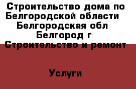 Строительство дома по Белгородской области - Белгородская обл., Белгород г. Строительство и ремонт » Услуги   